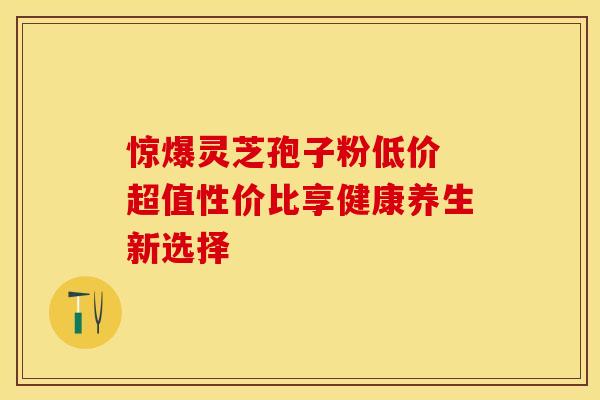 惊爆灵芝孢子粉低价 超值性价比享健康养生新选择