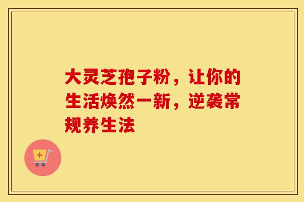 大灵芝孢子粉，让你的生活焕然一新，逆袭常规养生法