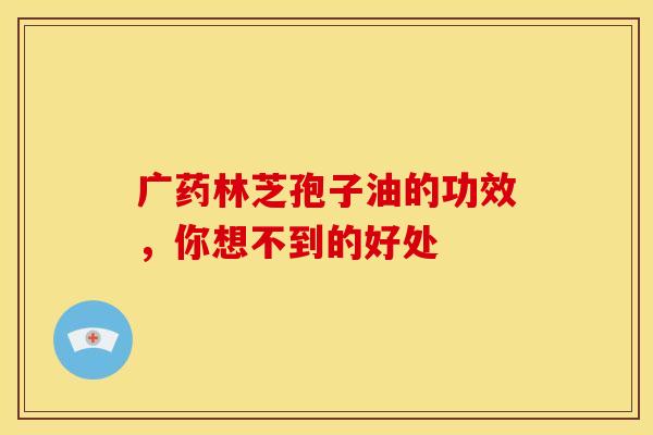 广药林芝孢子油的功效，你想不到的好处