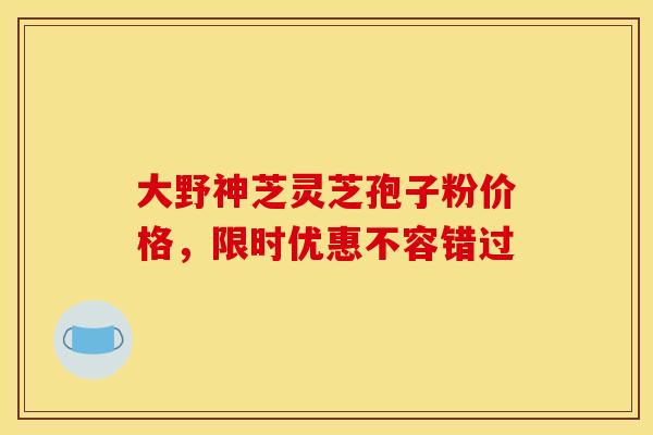 大野神芝灵芝孢子粉价格，限时优惠不容错过