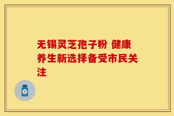 无锡灵芝孢子粉 健康养生新选择备受市民关注