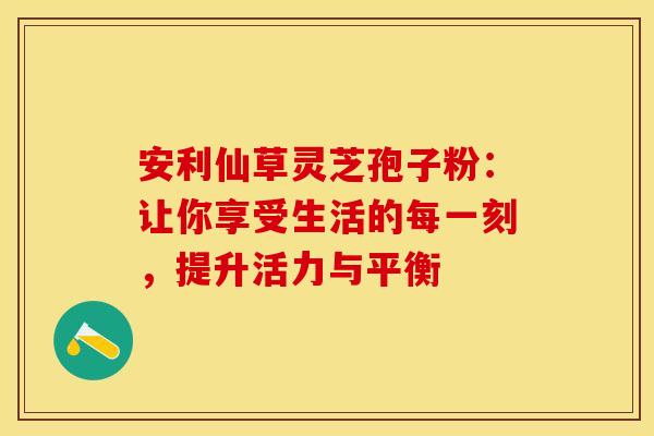 安利仙草灵芝孢子粉：让你享受生活的每一刻，提升活力与平衡