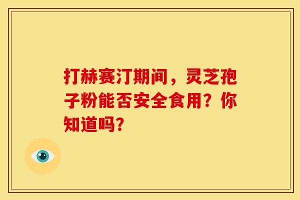 打赫赛汀期间，灵芝孢子粉能否安全食用？你知道吗？