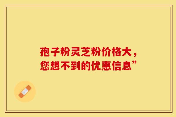 孢子粉灵芝粉价格大，您想不到的优惠信息”