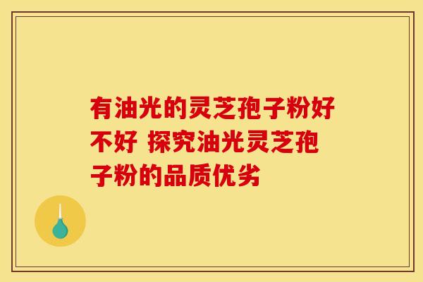 有油光的灵芝孢子粉好不好 探究油光灵芝孢子粉的品质优劣