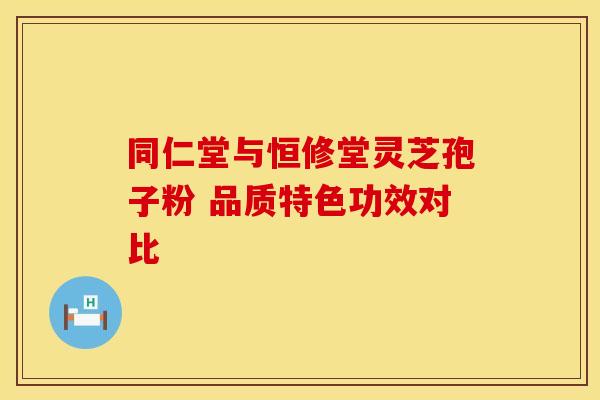 同仁堂与恒修堂灵芝孢子粉 品质特色功效对比