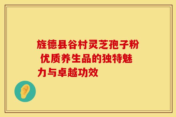 旌德县谷村灵芝孢子粉 优质养生品的独特魅力与卓越功效