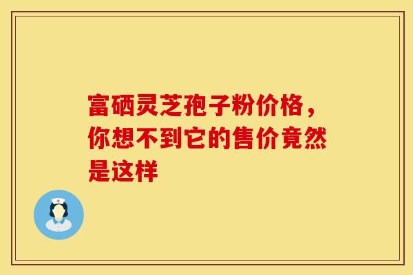 富硒灵芝孢子粉价格，你想不到它的售价竟然是这样