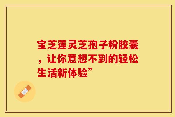 宝芝莲灵芝孢子粉胶囊，让你意想不到的轻松生活新体验”