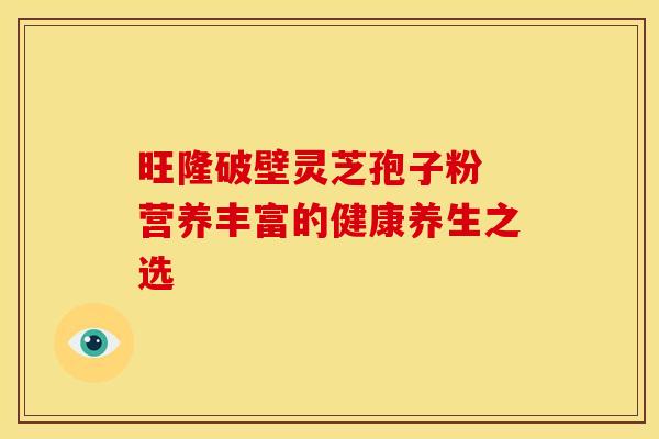 旺隆破壁灵芝孢子粉 营养丰富的健康养生之选