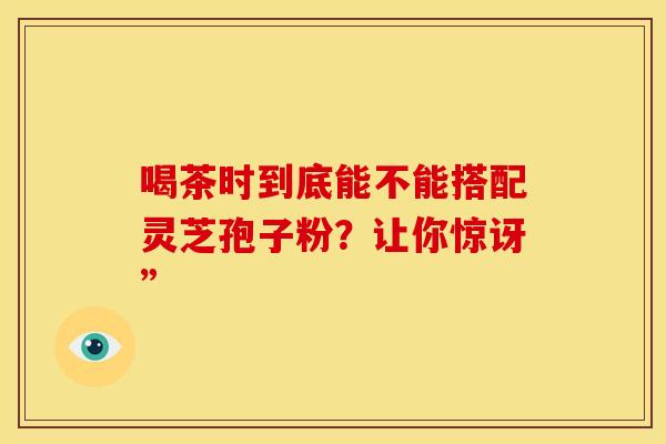 喝茶时到底能不能搭配灵芝孢子粉？让你惊讶”