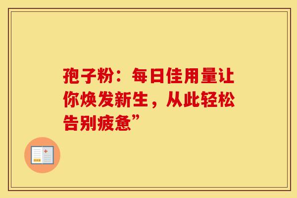 孢子粉：每日佳用量让你焕发新生，从此轻松告别疲惫”
