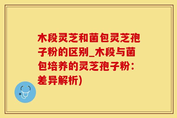 木段灵芝和菌包灵芝孢子粉的区别_木段与菌包培养的灵芝孢子粉：差异解析)