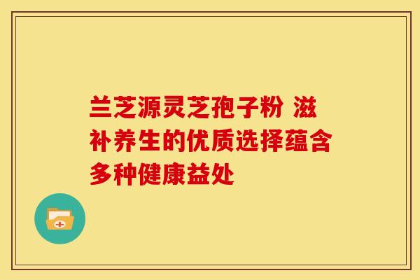 兰芝源灵芝孢子粉 滋补养生的优质选择蕴含多种健康益处