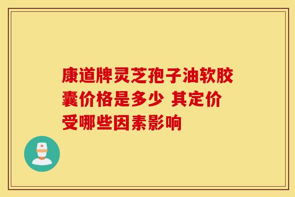 康道牌灵芝孢子油软胶囊价格是多少 其定价受哪些因素影响