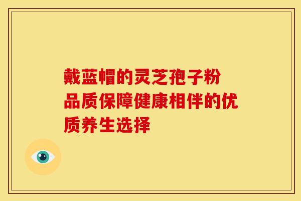 戴蓝帽的灵芝孢子粉 品质保障健康相伴的优质养生选择