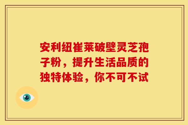 安利纽崔莱破壁灵芝孢子粉，提升生活品质的独特体验，你不可不试