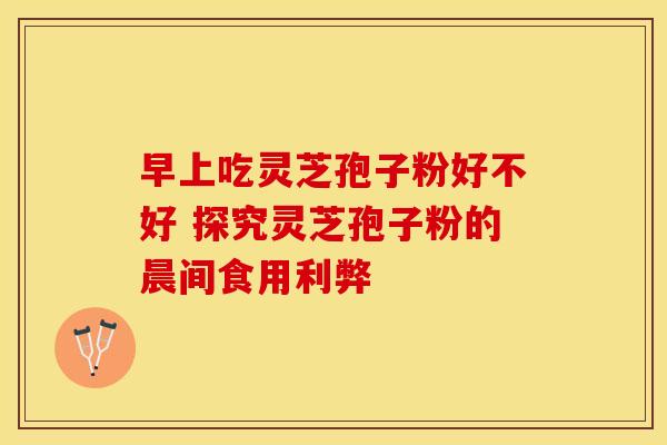 早上吃灵芝孢子粉好不好 探究灵芝孢子粉的晨间食用利弊