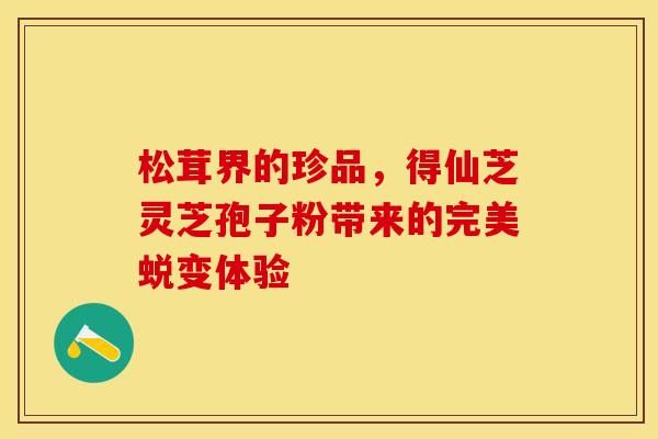 松茸界的珍品，得仙芝灵芝孢子粉带来的完美蜕变体验