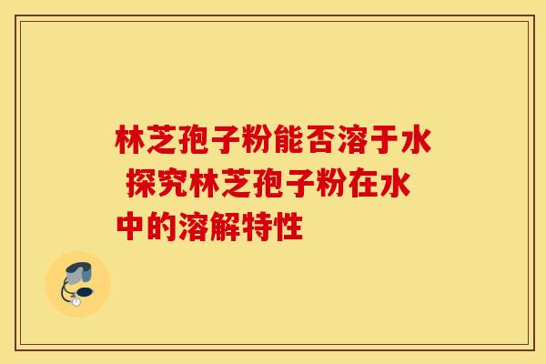 林芝孢子粉能否溶于水 探究林芝孢子粉在水中的溶解特性