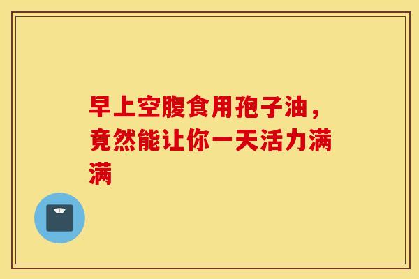 早上空腹食用孢子油，竟然能让你一天活力满满