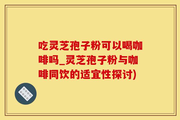 吃灵芝孢子粉可以喝咖啡吗_灵芝孢子粉与咖啡同饮的适宜性探讨)