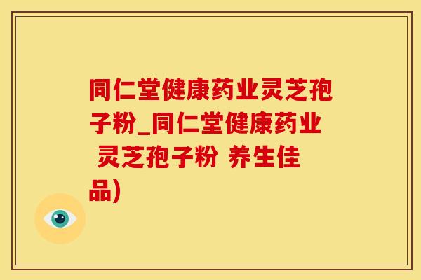 同仁堂健康药业灵芝孢子粉_同仁堂健康药业 灵芝孢子粉 养生佳品)