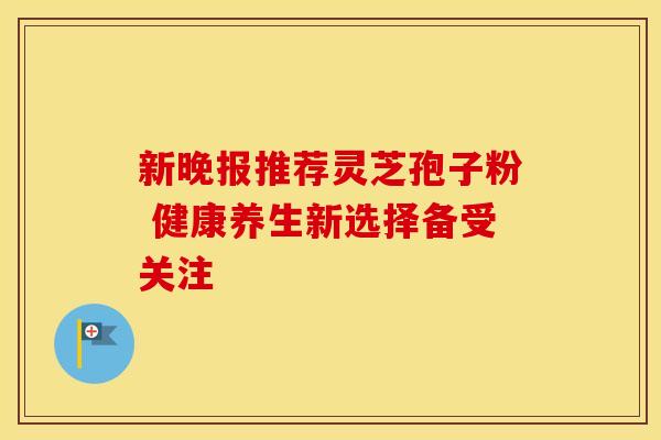 新晚报推荐灵芝孢子粉 健康养生新选择备受关注