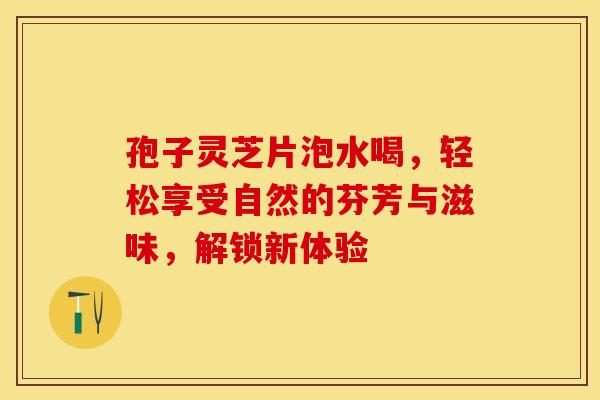 孢子灵芝片泡水喝，轻松享受自然的芬芳与滋味，解锁新体验