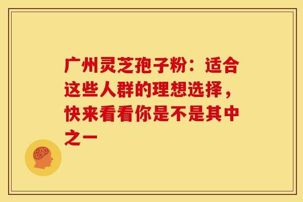 广州灵芝孢子粉：适合这些人群的理想选择，快来看看你是不是其中之一