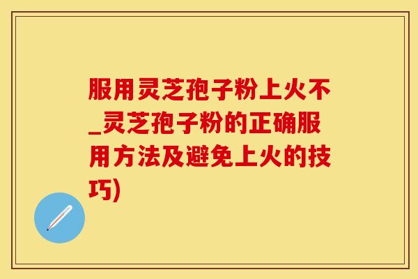 服用灵芝孢子粉上火不_灵芝孢子粉的正确服用方法及避免上火的技巧)