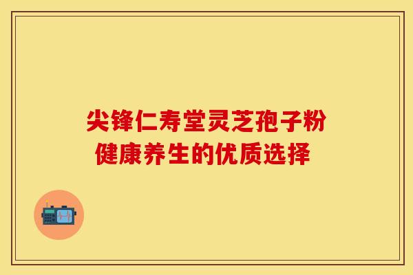 尖锋仁寿堂灵芝孢子粉 健康养生的优质选择