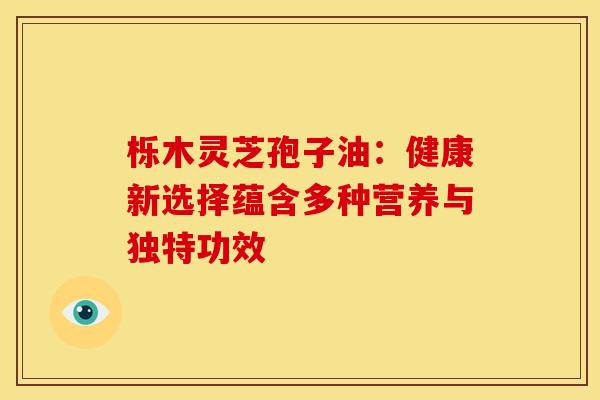 栎木灵芝孢子油：健康新选择蕴含多种营养与独特功效