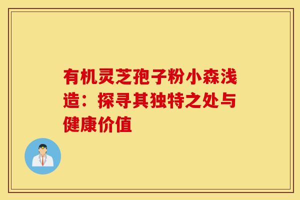 有机灵芝孢子粉小森浅造：探寻其独特之处与健康价值