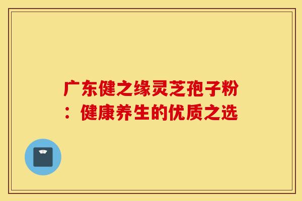 广东健之缘灵芝孢子粉：健康养生的优质之选