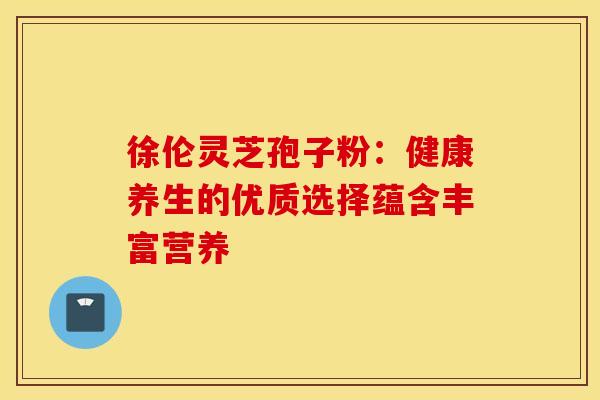 徐伦灵芝孢子粉：健康养生的优质选择蕴含丰富营养