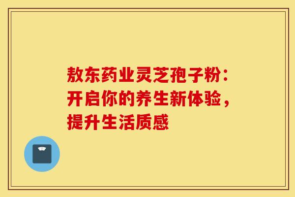 敖东药业灵芝孢子粉：开启你的养生新体验，提升生活质感