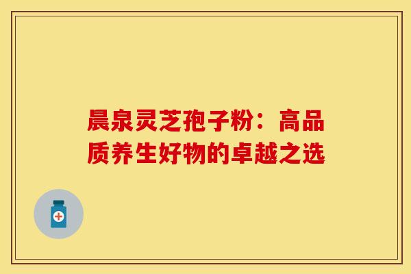 晨泉灵芝孢子粉：高品质养生好物的卓越之选