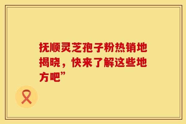抚顺灵芝孢子粉热销地揭晓，快来了解这些地方吧”