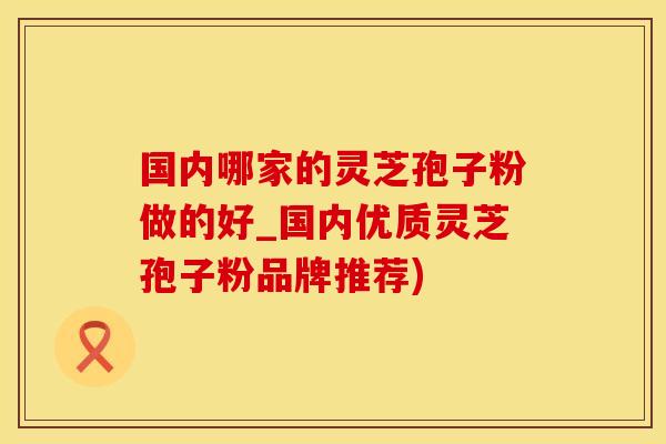 国内哪家的灵芝孢子粉做的好_国内优质灵芝孢子粉品牌推荐)