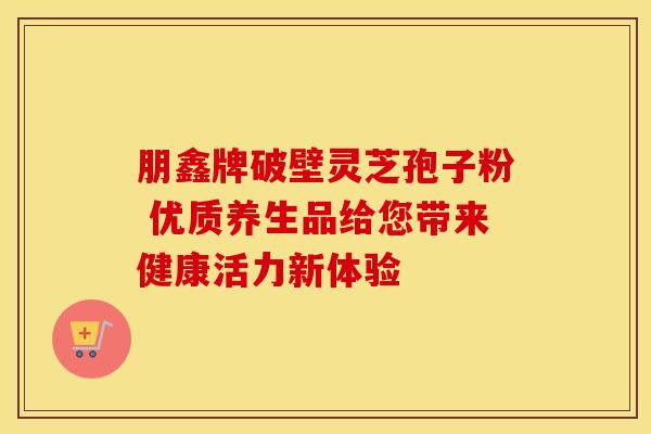 朋鑫牌破壁灵芝孢子粉 优质养生品给您带来健康活力新体验