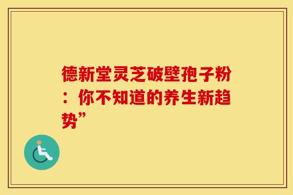 德新堂灵芝破壁孢子粉：你不知道的养生新趋势”