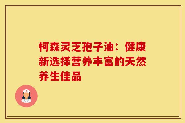 柯森灵芝孢子油：健康新选择营养丰富的天然养生佳品