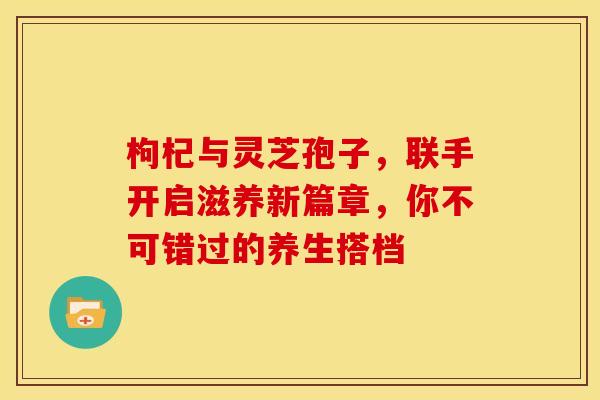 枸杞与灵芝孢子，联手开启滋养新篇章，你不可错过的养生搭档