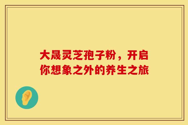 大晟灵芝孢子粉，开启你想象之外的养生之旅