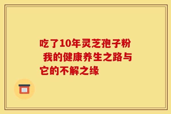 吃了10年灵芝孢子粉 我的健康养生之路与它的不解之缘
