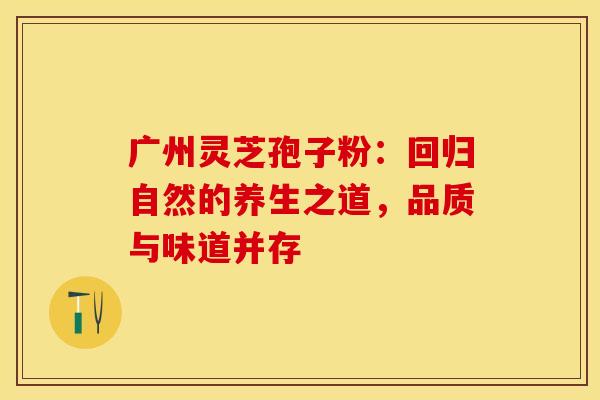 广州灵芝孢子粉：回归自然的养生之道，品质与味道并存