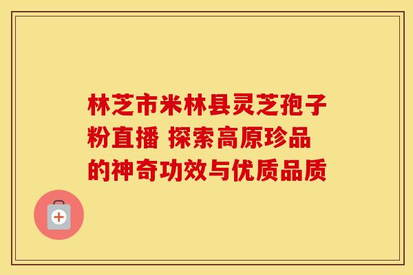 林芝市米林县灵芝孢子粉直播 探索高原珍品的神奇功效与优质品质