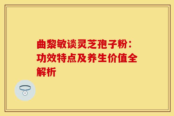 曲黎敏谈灵芝孢子粉：功效特点及养生价值全解析
