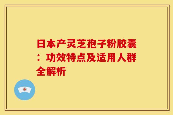 日本产灵芝孢子粉胶囊：功效特点及适用人群全解析
